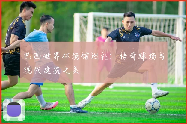 巴西世界杯场馆巡礼:传奇球场与现代建筑之美